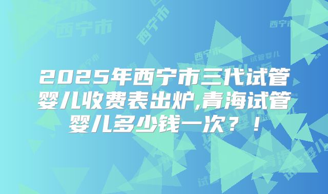 2025年西宁市三代试管婴儿收费表出炉,青海试管婴儿多少钱一次?!