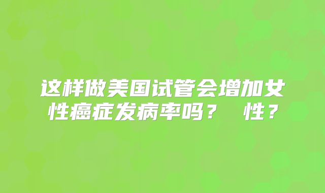 这样做美国试管会增加女性癌症发病率吗？ 性？