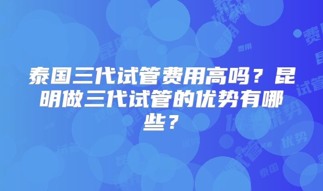 泰国三代试管费用高吗？昆明做三代试管的优势有哪些？