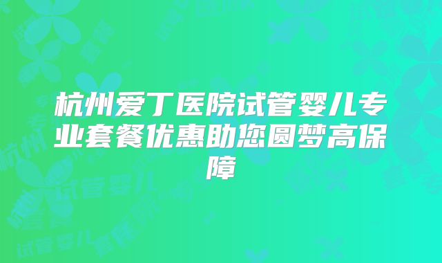 杭州爱丁医院试管婴儿专业套餐优惠助您圆梦高保障