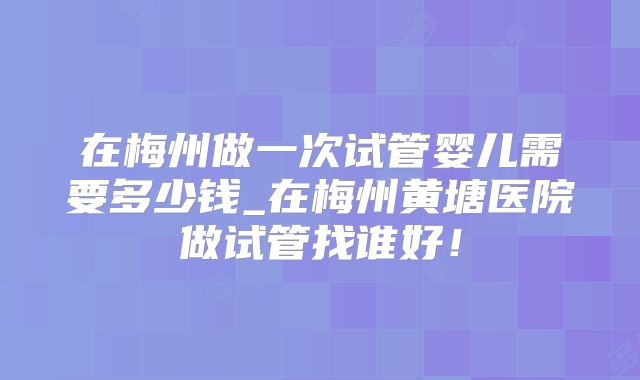 在梅州做一次试管婴儿需要多少钱_在梅州黄塘医院做试管找谁好！