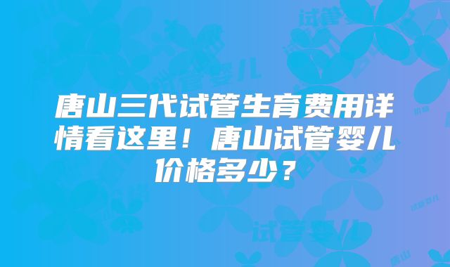 唐山三代试管生育费用详情看这里！唐山试管婴儿价格多少？