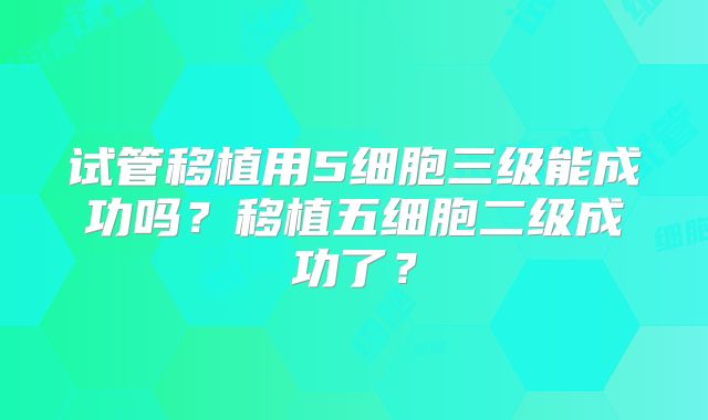 试管移植用5细胞三级能成功吗？移植五细胞二级成功了？
