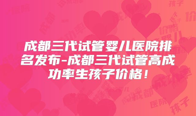 成都三代试管婴儿医院排名发布-成都三代试管高成功率生孩子价格！