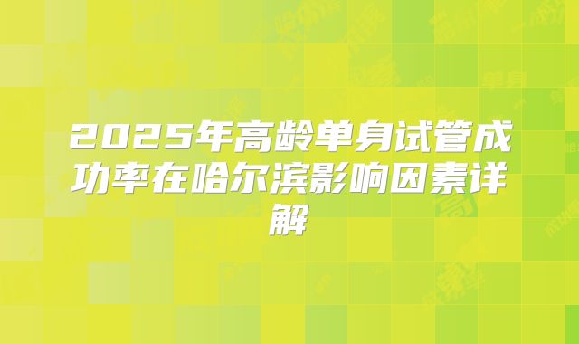 2025年高龄单身试管成功率在哈尔滨影响因素详解