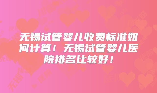 无锡试管婴儿收费标准如何计算！无锡试管婴儿医院排名比较好！