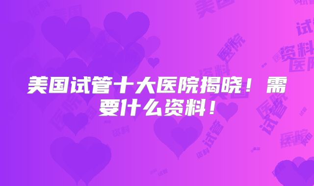 美国试管十大医院揭晓!需要什么资料!
