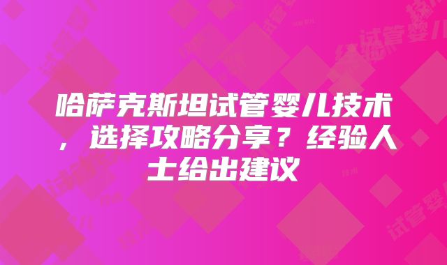 哈萨克斯坦试管婴儿技术，选择攻略分享？经验人士给出建议