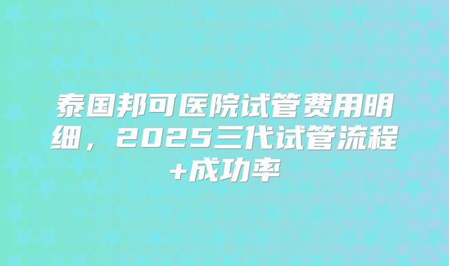 泰国邦可医院试管费用明细,2025三代试管流程+成功率