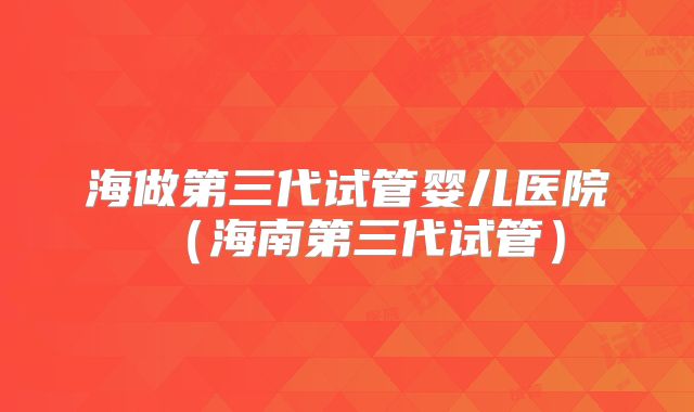 海做第三代试管婴儿医院(海南第三代试管)