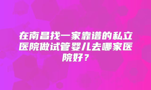 在南昌找一家靠谱的私立医院做试管婴儿去哪家医院好？