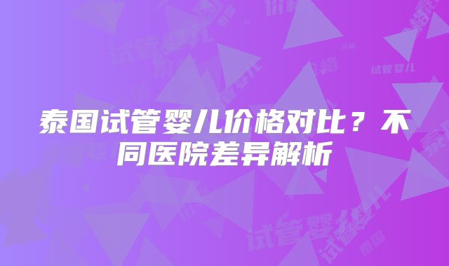 泰国试管婴儿价格对比？不同医院差异解析