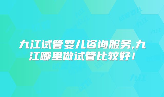 九江试管婴儿咨询服务,九江哪里做试管比较好！