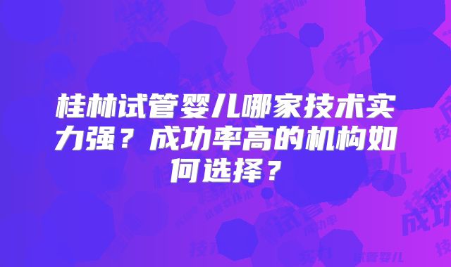 桂林试管婴儿哪家技术实力强？成功率高的机构如何选择？