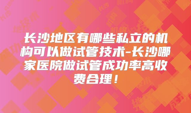 长沙地区有哪些私立的机构可以做试管技术-长沙哪家医院做试管成功率高收费合理！
