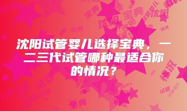 沈阳试管婴儿选择宝典，一二三代试管哪种最适合你的情况？