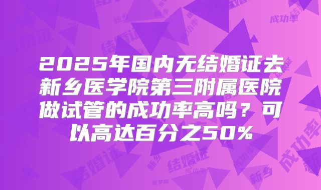 2025年国内无结婚证去新乡医学院第三附属医院做试管的成功率高吗？可以高达百分之50%