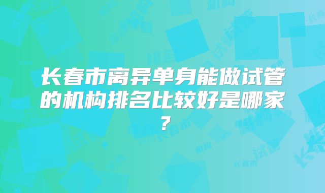 长春市离异单身能做试管的机构排名比较好是哪家？