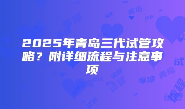 2025年青岛三代试管攻略？附详细流程与注意事项