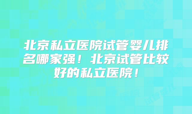 北京私立医院试管婴儿排名哪家强！北京试管比较好的私立医院！