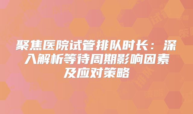 聚焦医院试管排队时长:深入解析等待周期影响因素及应对策略
