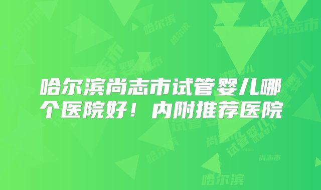 哈尔滨尚志市试管婴儿哪个医院好！内附推荐医院