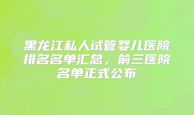黑龙江私人试管婴儿医院排名名单汇总，前三医院名单正式公布