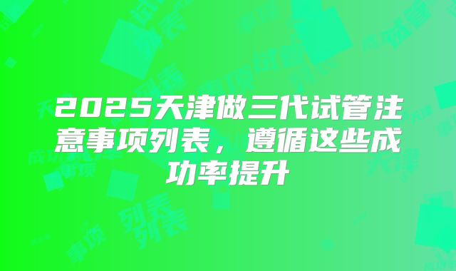 2025天津做三代试管注意事项列表，遵循这些成功率提升