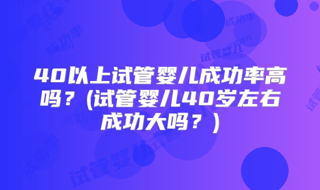 40以上试管婴儿成功率高吗？(试管婴儿40岁左右成功大吗？)