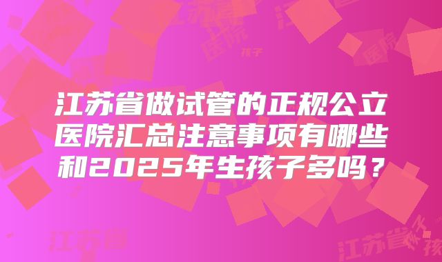 江苏省做试管的正规公立医院汇总注意事项有哪些和2025年生孩子多吗？