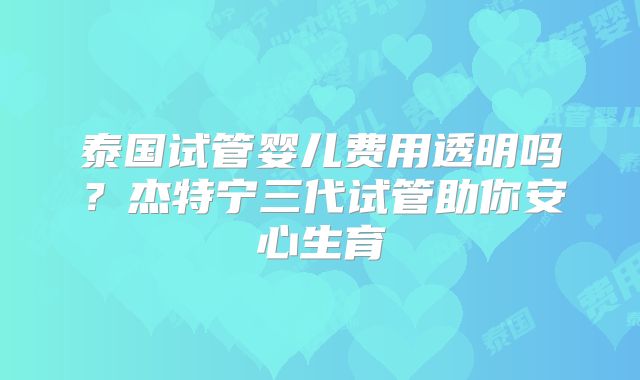 泰国试管婴儿费用透明吗？杰特宁三代试管助你安心生育