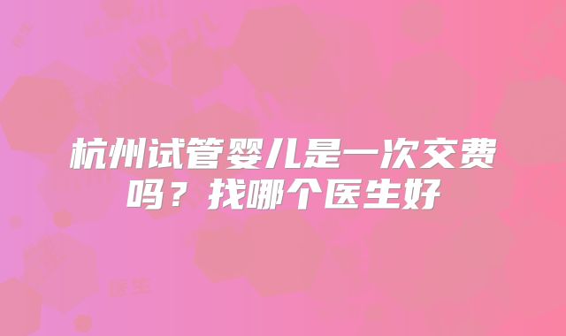 杭州试管婴儿是一次交费吗？找哪个医生好