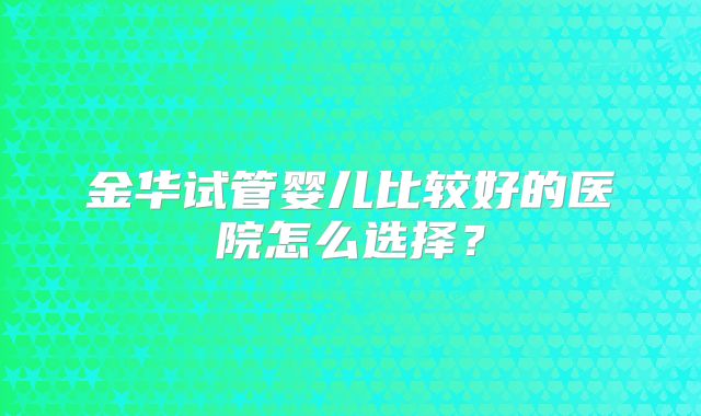 金华试管婴儿比较好的医院怎么选择？