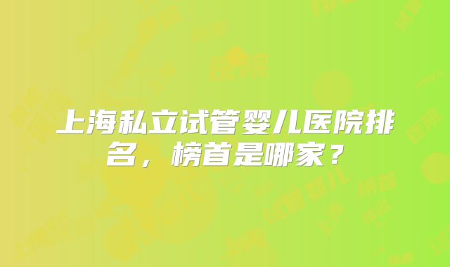 上海私立试管婴儿医院排名，榜首是哪家？