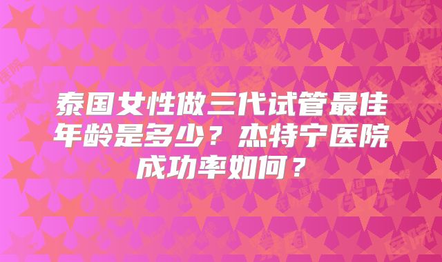 泰国女性做三代试管最佳年龄是多少?杰特宁医院成功率如何?