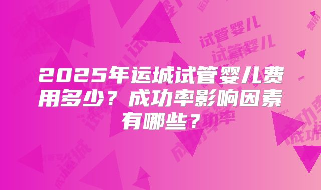 2025年运城试管婴儿费用多少？成功率影响因素有哪些？