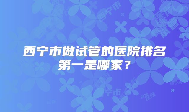 西宁市做试管的医院排名第一是哪家?