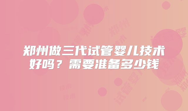 郑州做三代试管婴儿技术好吗？需要准备多少钱