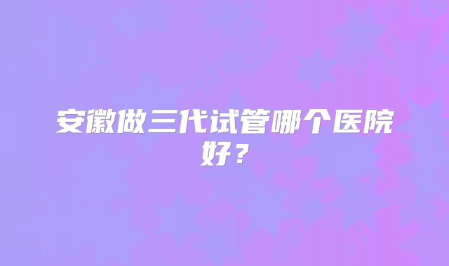 安徽做三代试管哪个医院好？