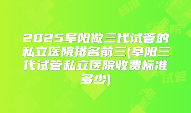 2025阜阳做三代试管的私立医院排名前三(阜阳三代试管私立医院收费标准多少)
