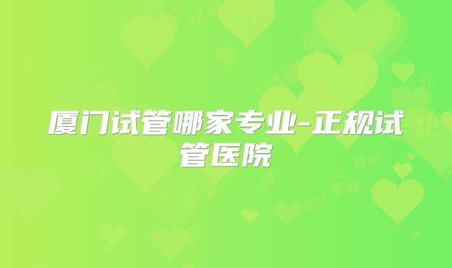 厦门试管哪家专业-正规试管医院