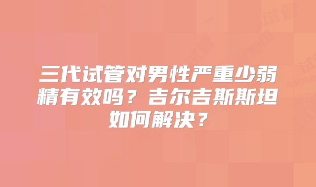 三代试管对男性严重少弱精有效吗？吉尔吉斯斯坦如何解决？