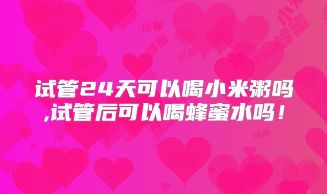 试管24天可以喝小米粥吗,试管后可以喝蜂蜜水吗!
