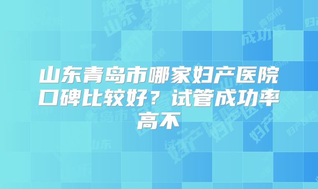 山东青岛市哪家妇产医院口碑比较好？试管成功率高不