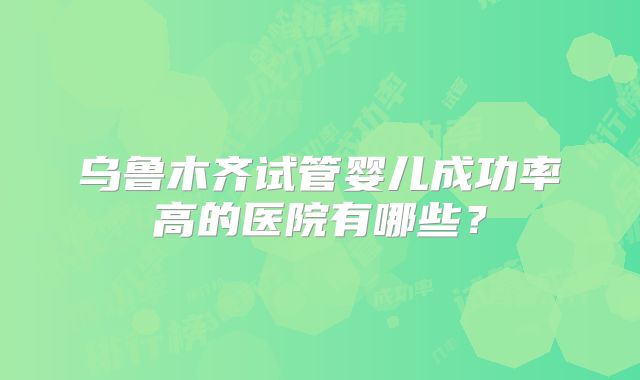 乌鲁木齐试管婴儿成功率高的医院有哪些？