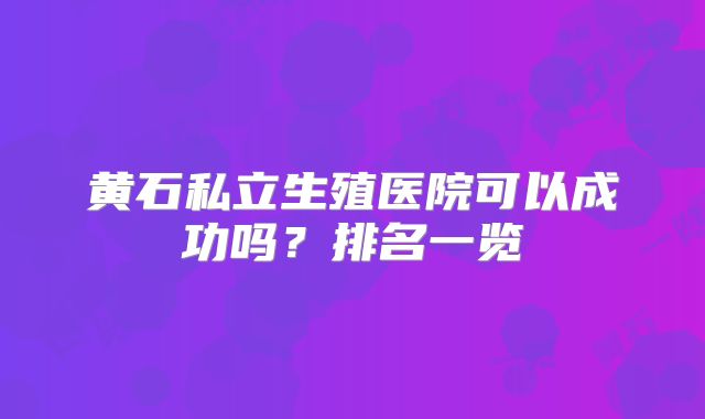 黄石私立生殖医院可以成功吗？排名一览
