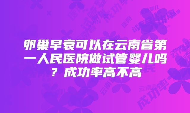 卵巢早衰可以在云南省第一人民医院做试管婴儿吗？成功率高不高