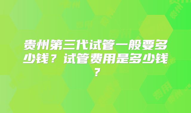 贵州第三代试管一般要多少钱？试管费用是多少钱？