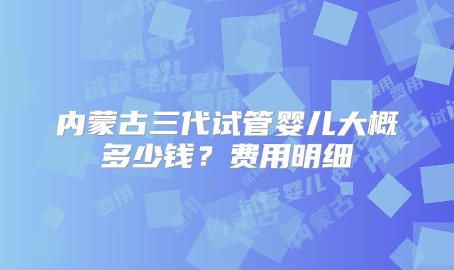 内蒙古三代试管婴儿大概多少钱？费用明细