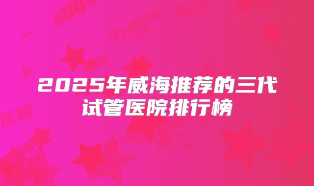 2025年威海推荐的三代试管医院排行榜